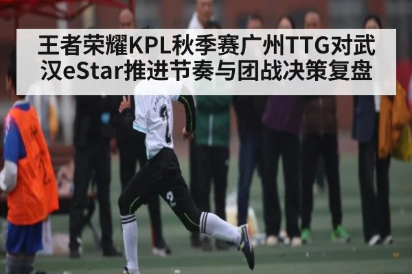 王者荣耀KPL秋季赛广州TTG对武汉eStar推进节奏与团战决策复盘