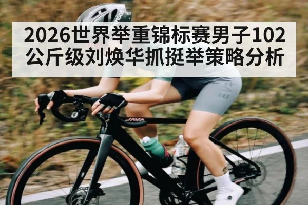 2026世界举重锦标赛男子102公斤级刘焕华抓挺举策略分析
