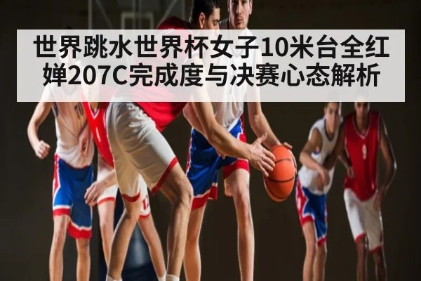 世界跳水世界杯女子10米台全红婵207C完成度与决赛心态解析