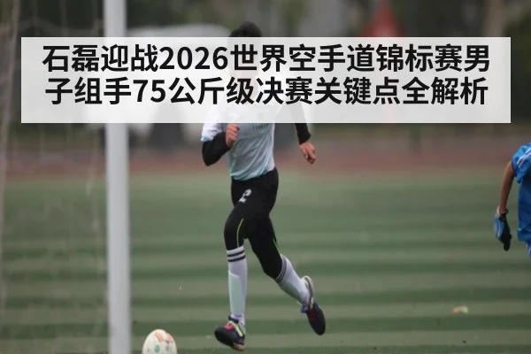 石磊迎战2026世界空手道锦标赛男子组手75公斤级决赛关键点全解析